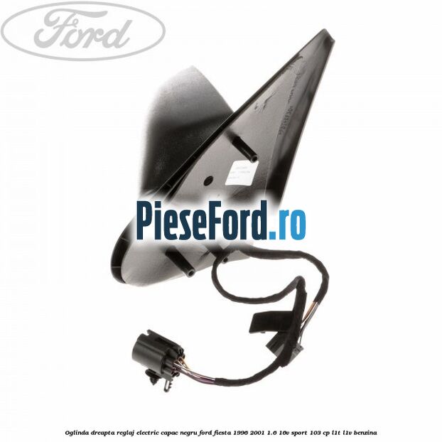 Oglinda dreapta reglaj electric capac negru Ford Fiesta 1996-2001 1.6 16V Sport 103 cp L1T, L1V benzina