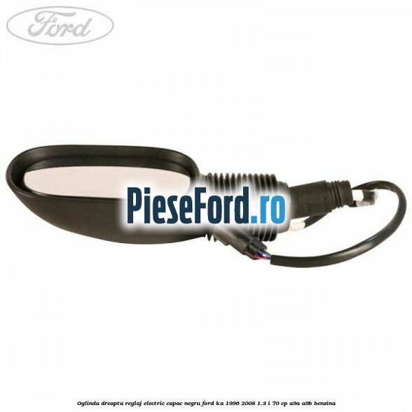 Oglinda dreapta reglaj electric capac negru Ford Ka 1996-2008 1.3 i 70 cp A9A, A9B benzina
