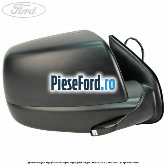 Oglinda dreapta reglaj electric capac negru Ford Ranger 2006-2012 2.5 TDCi 4x4 143 cp WLAA diesel