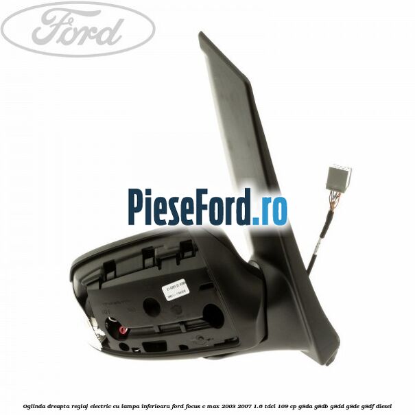 Oglinda dreapta reglaj electric cu lampa inferioara Ford Focus C-Max 2003-2007 1.6 TDCi 109 cp G8DA, G8DB, G8DD, G8DE, G8DF diesel