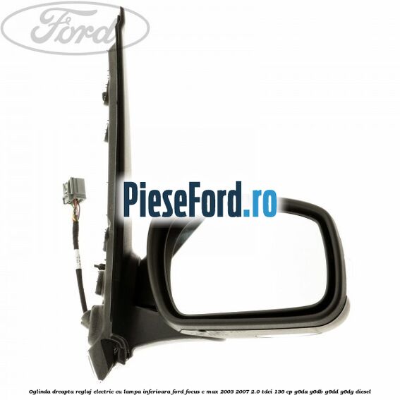 Oglinda dreapta reglaj electric cu lampa inferioara Ford Focus C-Max 2003-2007 2.0 TDCi 136 cp Oglinda dreapta reglaj electric cu lampa inferioara Ford Focus C-Max 2003-2007 2.0 TDCi 136 cp G6DA, G6DB, G6DD, G6DG diesel