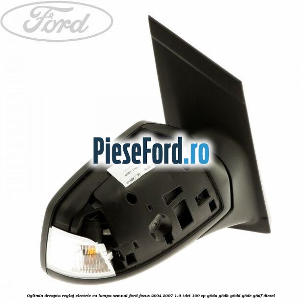 Oglinda dreapta reglaj electric cu lampa semnal Ford Focus 2004-2007 1.6 TDCi 109 cp G8DA, G8DB, G8DD, G8DE, G8DF diesel