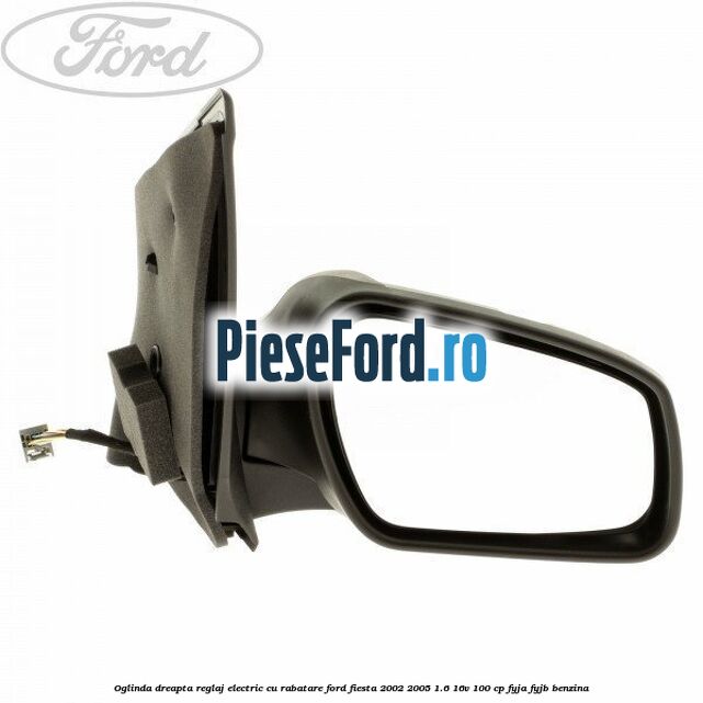 Oglinda dreapta reglaj electric cu rabatare Ford Fiesta 2002-2005 1.6 16V 100 cp FYJA, FYJB benzina