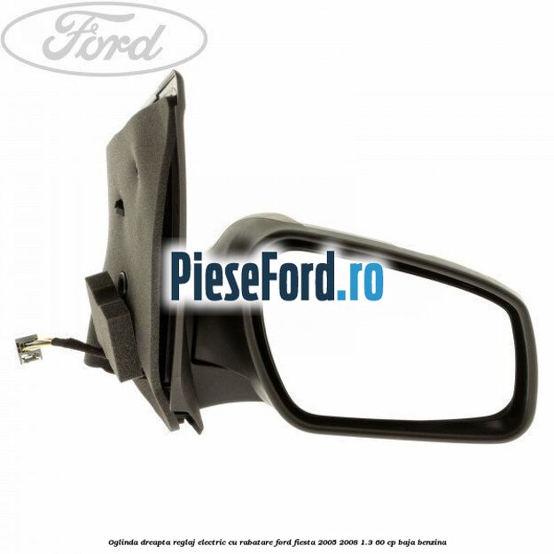 Oglinda dreapta reglaj electric cu rabatare Ford Fiesta 2005-2008 1.3 60 cp BAJA benzina