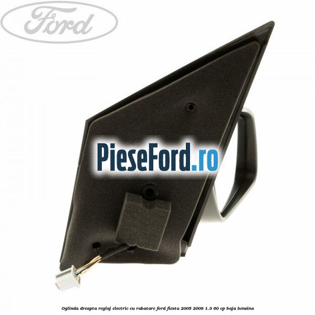 Oglinda dreapta reglaj electric cu rabatare Ford Fiesta 2005-2008 1.3 60 cp Oglinda dreapta reglaj electric cu rabatare Ford Fiesta 2005-2008 1.3 60 cp BAJA benzina