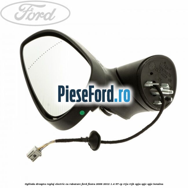 Oglinda dreapta reglaj electric cu rabatare Ford Fiesta 2008-2012 1.4 97 cp RTJA, RTJB, SPJA, SPJC, SPJE benzina