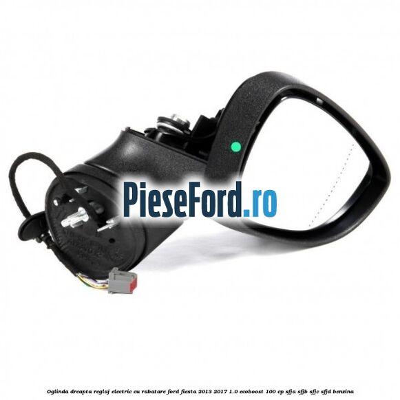 Oglinda dreapta reglaj electric cu rabatare Ford Fiesta 2013-2017 1.0 EcoBoost 100 cp SFJA, SFJB, SFJC, SFJD benzina