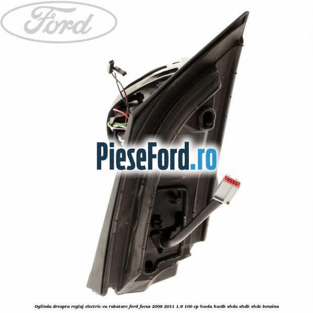 Oglinda dreapta reglaj electric cu rabatare Ford Focus 2008-2011 1.6 100 cp HWDA, HWDB, SHDA, SHDB, SHDC benzina