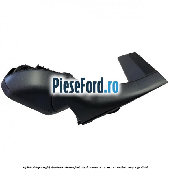 Oglinda dreapta reglaj electric cu rabatare Ford Transit Connect 2019-2023 1.5 EcoBlue 100 cp Oglinda dreapta reglaj electric cu rabatare Ford Transit Connect 2019-2023 1.5 EcoBlue 100 cp Z2GA diesel