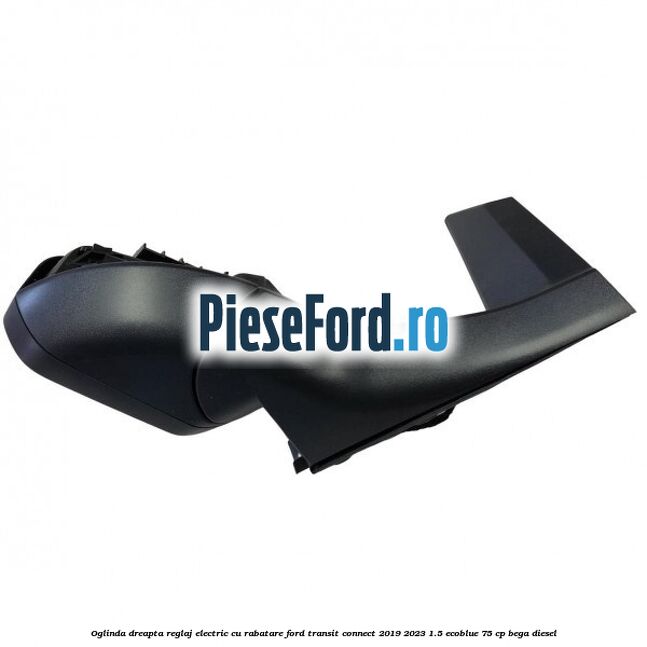 Oglinda dreapta reglaj electric cu rabatare Ford Transit Connect 2019-2023 1.5 EcoBlue 75 cp BEGA diesel