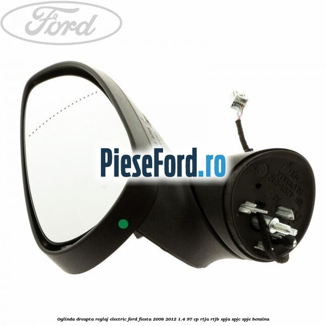 Oglinda dreapta reglaj electric Ford Fiesta 2008-2012 1.4 97 cp RTJA, RTJB, SPJA, SPJC, SPJE benzina