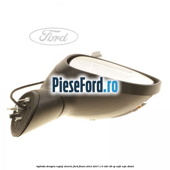Oglinda dreapta reglaj electric Ford Fiesta 2013-2017 1.5 TDCi 95 cp XVJB, XVJC diesel