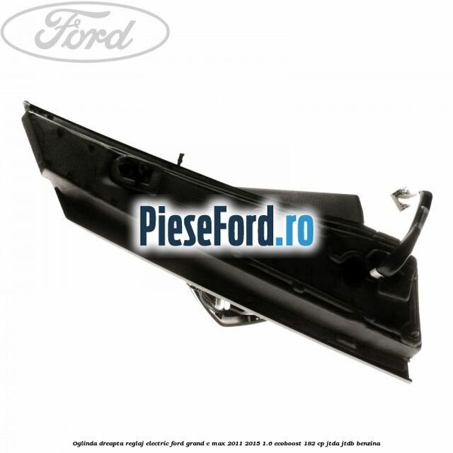 Oglinda dreapta reglaj electric Ford Grand C-Max 2011-2015 1.6 EcoBoost 182 cp Oglinda dreapta reglaj electric Ford Grand C-Max 2011-2015 1.6 EcoBoost 182 cp JTDA, JTDB benzina