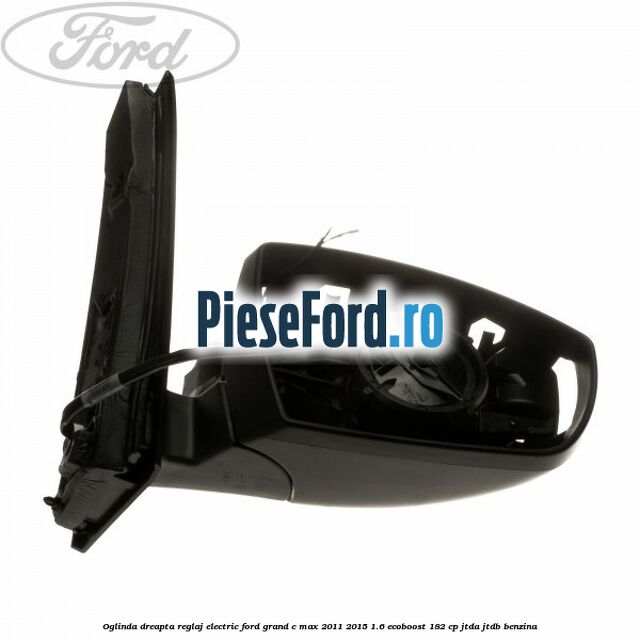 Oglinda dreapta reglaj electric Ford Grand C-Max 2011-2015 1.6 EcoBoost 182 cp Oglinda dreapta reglaj electric Ford Grand C-Max 2011-2015 1.6 EcoBoost 182 cp JTDA, JTDB benzina