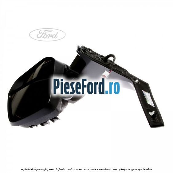Oglinda dreapta reglaj electric Ford Transit Connect 2013-2018 1.0 EcoBoost 100 cp B3GA, M2GA, M2GB benzina