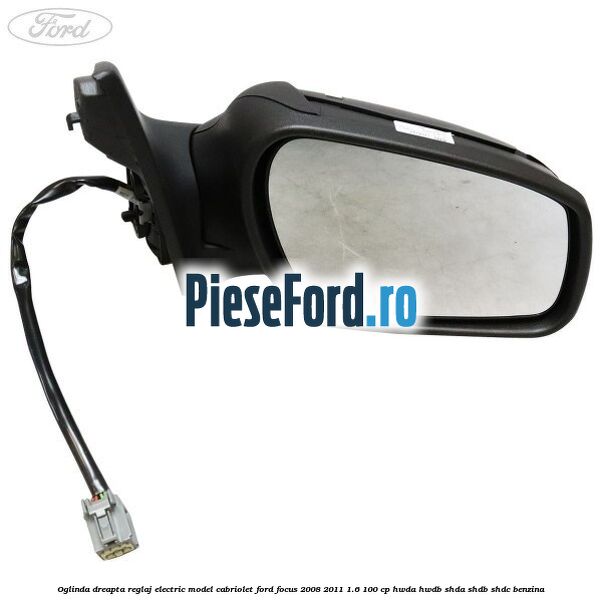 Oglinda dreapta reglaj electric model Cabriolet Ford Focus 2008-2011 1.6 100 cp HWDA, HWDB, SHDA, SHDB, SHDC benzina