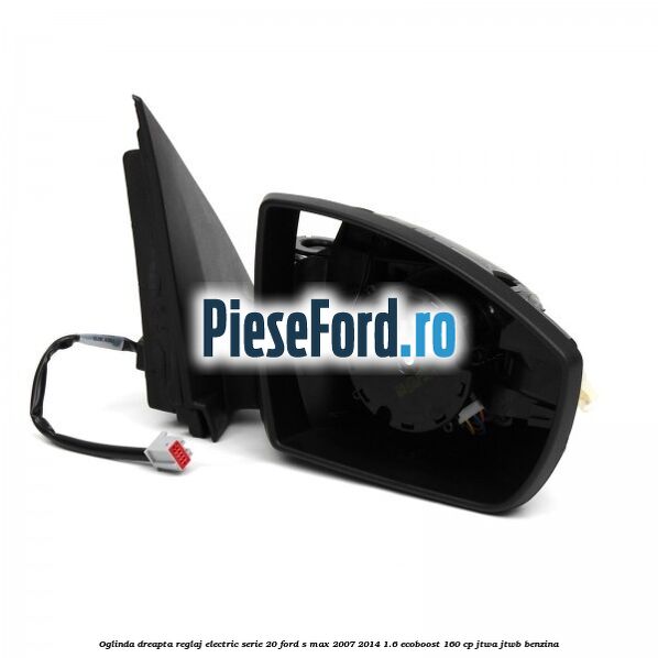 Oglinda dreapta reglaj electric serie 20 Ford S-Max 2007-2014 1.6 EcoBoost 160 cp JTWA, JTWB benzina