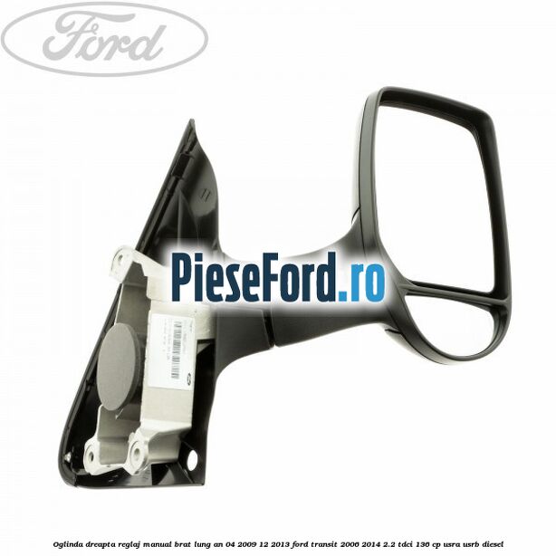 Oglinda dreapta reglaj manual brat lung an 04/2009-12/2013 Ford Transit 2006-2014 2.2 TDCi 136 cp USRA, USRB diesel