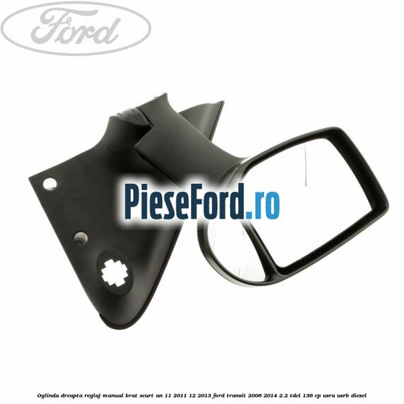 Oglinda dreapta reglaj manual brat scurt an 11/2011-12/2013 Ford Transit 2006-2014 2.2 TDCi 136 cp USRA, USRB diesel
