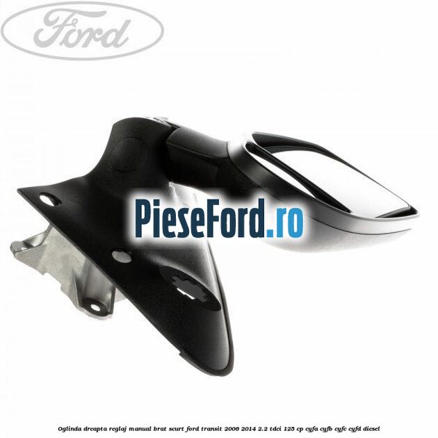 Oglinda dreapta reglaj manual brat scurt Ford Transit 2006-2014 2.2 TDCi 125 cp CYFA, CYFB, CYFC, CYFD diesel