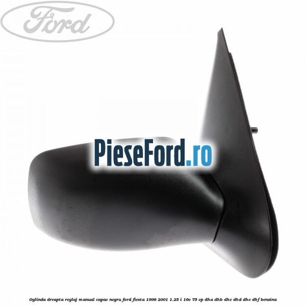 Oglinda dreapta reglaj manual capac negru Ford Fiesta 1996-2001 1.25 i 16V 75 cp Oglinda dreapta reglaj manual capac negru Ford Fiesta 1996-2001 1.25 i 16V 75 cp DHA, DHB, DHC, DHD, DHE, DHF benzina
