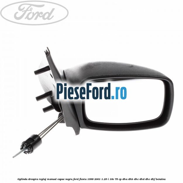 Oglinda dreapta reglaj manual capac negru Ford Fiesta 1996-2001 1.25 i 16V 75 cp Oglinda dreapta reglaj manual capac negru Ford Fiesta 1996-2001 1.25 i 16V 75 cp DHA, DHB, DHC, DHD, DHE, DHF benzina