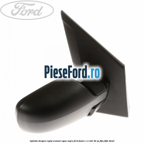 Oglinda dreapta reglaj manual capac negru Ford Fusion 1.4 TDCi 68 cp Oglinda dreapta reglaj manual capac negru Ford Fusion 1.4 TDCi 68 cp F6JA, F6JB diesel