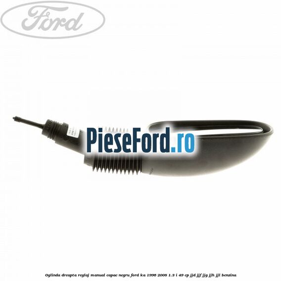 Oglinda dreapta reglaj manual capac negru Ford Ka 1996-2008 1.3 i 49 cp JJD, JJF, JJG, JJH, JJL benzina