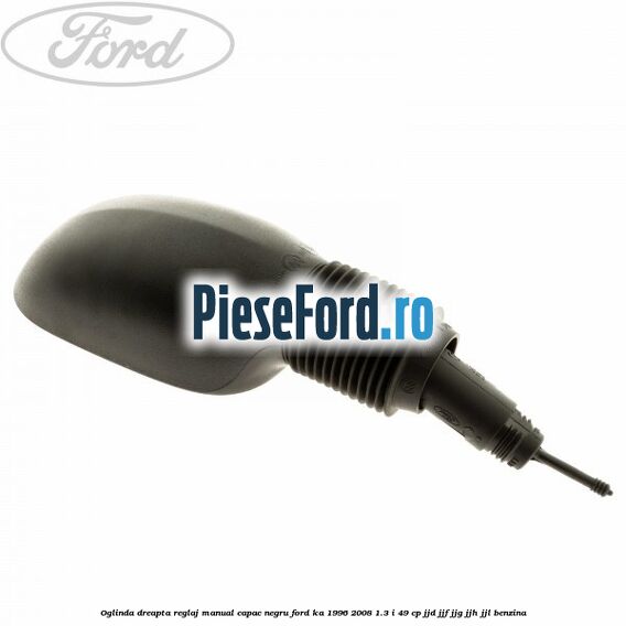 Oglinda dreapta reglaj manual capac negru Ford Ka 1996-2008 1.3 i 49 cp JJD, JJF, JJG, JJH, JJL benzina