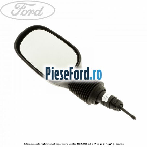 Oglinda dreapta reglaj manual capac negru Ford Ka 1996-2008 1.3 i 49 cp JJD, JJF, JJG, JJH, JJL benzina