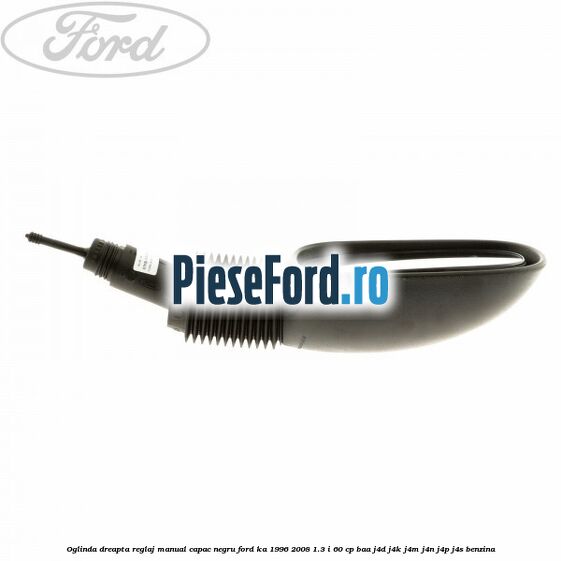 Oglinda dreapta reglaj manual capac negru Ford Ka 1996-2008 1.3 i 60 cp BAA, J4D, J4K, J4M, J4N, J4P, J4S benzina