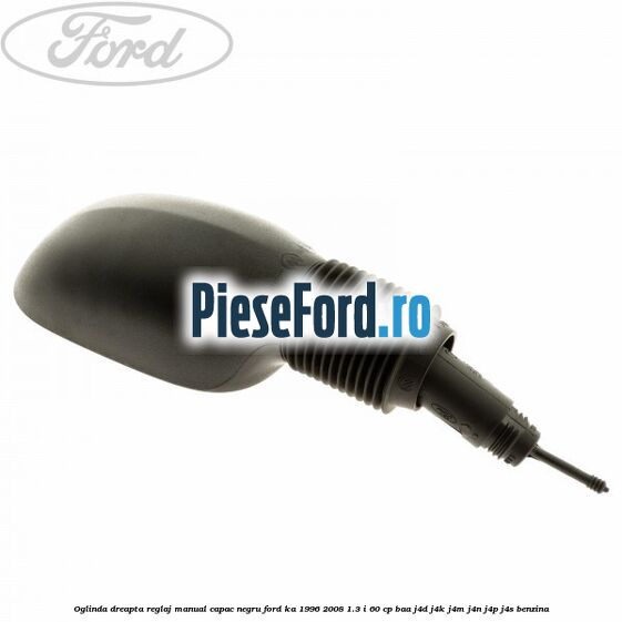 Oglinda dreapta reglaj manual capac negru Ford Ka 1996-2008 1.3 i 60 cp BAA, J4D, J4K, J4M, J4N, J4P, J4S benzina