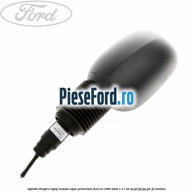 Oglinda dreapta reglaj manual capac primerizat Ford Ka 1996-2008 1.3 i 49 cp JJD, JJF, JJG, JJH, JJL benzina