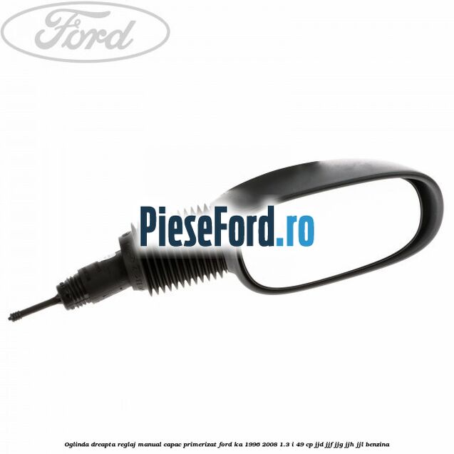 Oglinda dreapta reglaj manual capac primerizat Ford Ka 1996-2008 1.3 i 49 cp JJD, JJF, JJG, JJH, JJL benzina