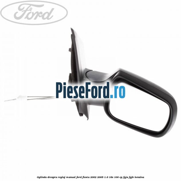 Oglinda dreapta reglaj manual Ford Fiesta 2002-2005 1.6 16V 100 cp FYJA, FYJB benzina