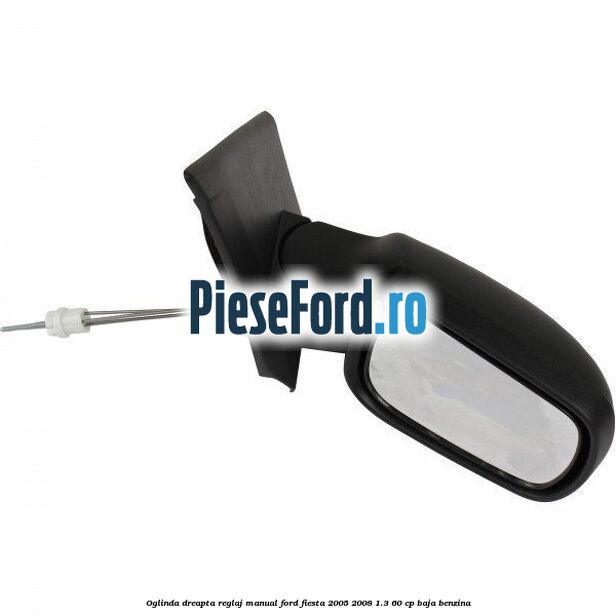 Oglinda dreapta reglaj manual Ford Fiesta 2005-2008 1.3 60 cp BAJA benzina