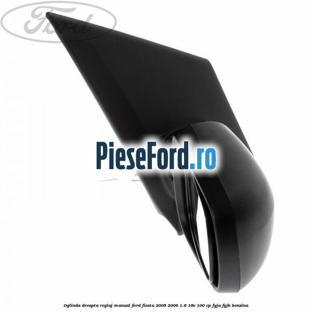 Oglinda dreapta reglaj manual Ford Fiesta 2005-2008 1.6 16V 100 cp FYJA, FYJB benzina