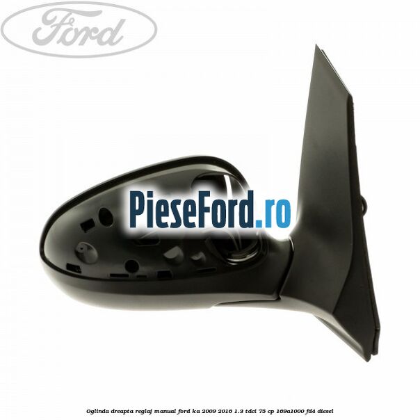 Oglinda dreapta reglaj manual Ford Ka 2009-2016 1.3 TDCi 75 cp 169A1000, FD4 diesel