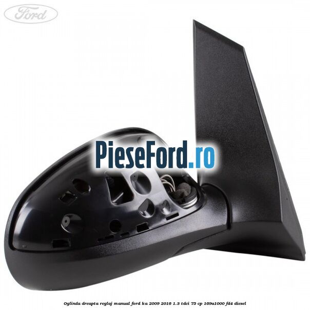 Oglinda dreapta reglaj manual Ford Ka 2009-2016 1.3 TDCi 75 cp 169A1000, FD4 diesel