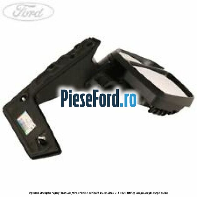 Oglinda dreapta reglaj manual Ford Transit Connect 2013-2018 1.5 TDCi 120 cp XWGA, XWGB, XWGC diesel
