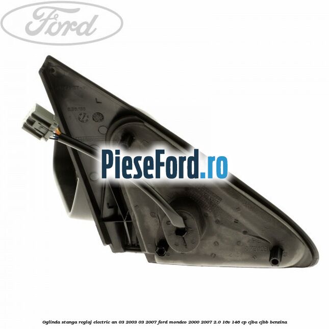 Oglinda stanga reglaj electric an 03/2003-03/2007 Ford Mondeo 2000-2007 2.0 16V 146 cp CJBA, CJBB benzina