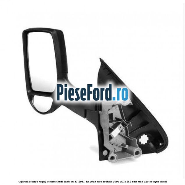Oglinda stanga reglaj electric brat lung an 11/2011-12/2013 Ford Transit 2006-2014 2.2 TDCi RWD 125 cp CYRA diesel