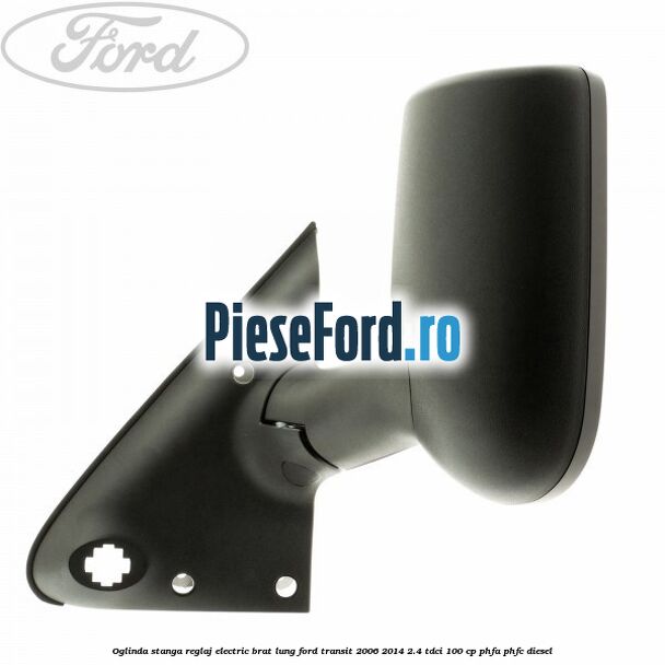 Oglinda stanga reglaj electric brat lung Ford Transit 2006-2014 2.4 TDCi 100 cp Oglinda stanga reglaj electric brat lung Ford Transit 2006-2014 2.4 TDCi 100 cp PHFA, PHFC diesel