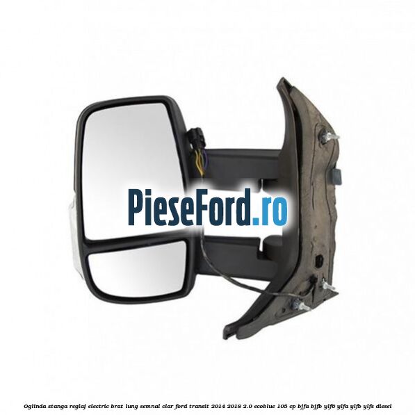 Oglinda stanga reglaj electric brat lung semnal clar Ford Transit 2014-2018 2.0 EcoBlue 105 cp BJFA, BJFB, YLF6, YLFA, YLFB, YLFS diesel