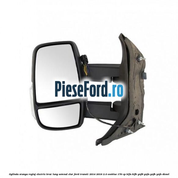 Oglinda stanga reglaj electric brat lung semnal clar Ford Transit 2014-2018 2.0 EcoBlue 170 cp BLFA, BLFB, YNF6, YNFA, YNFB, YNFS diesel