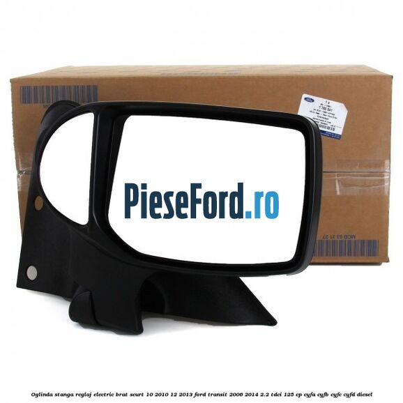 Oglinda stanga reglaj electric brat scurt 10/2010-12/2013 Ford Transit 2006-2014 2.2 TDCi 125 cp CYFA, CYFB, CYFC, CYFD diesel