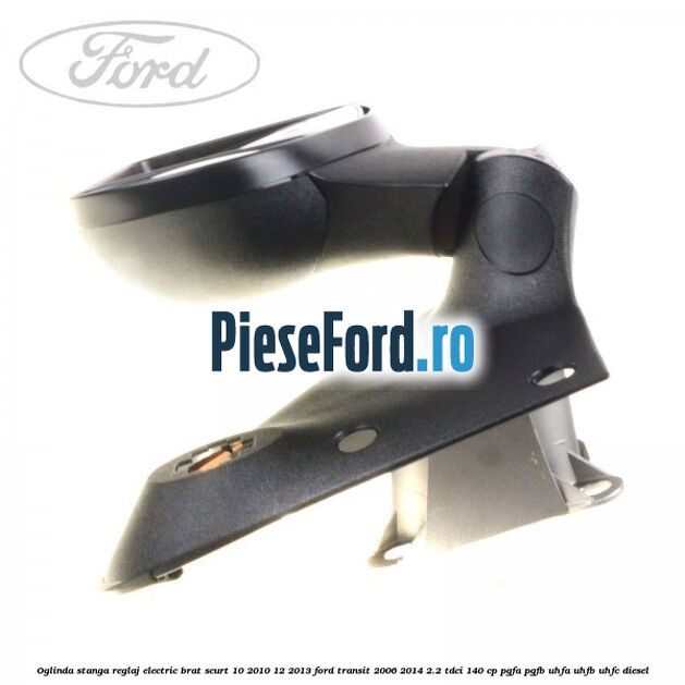 Oglinda stanga reglaj electric brat scurt 10/2010-12/2013 Ford Transit 2006-2014 2.2 TDCi 140 cp PGFA, PGFB, UHFA, UHFB, UHFC diesel