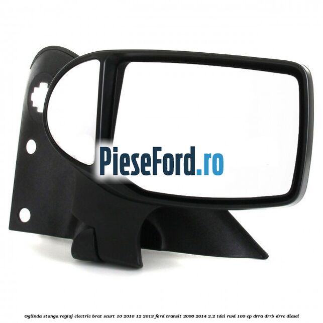 Oglinda stanga reglaj electric brat scurt 10/2010-12/2013 Ford Transit 2006-2014 2.2 TDCi RWD 100 cp DRRA, DRRB, DRRC diesel