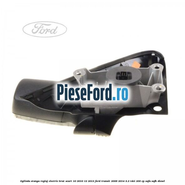 Oglinda stanga reglaj electric brat scurt 10/2010-12/2013 Ford Transit 2006-2014 3.2 TDCi 200 cp SAFA, SAFB diesel