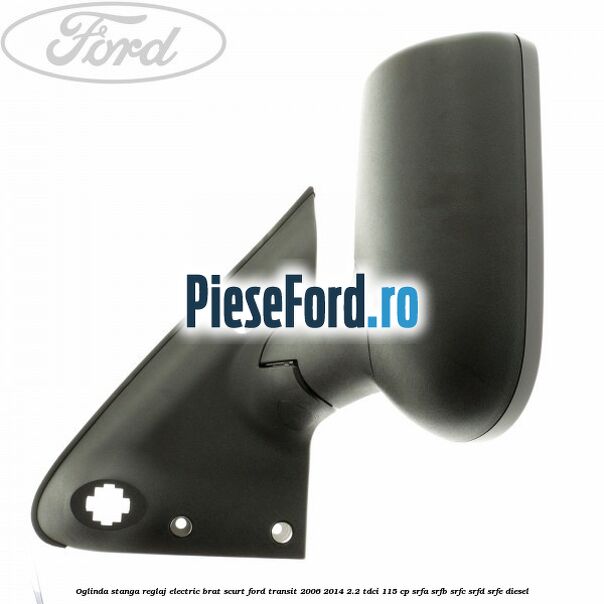 Oglinda stanga reglaj electric brat scurt Ford Transit 2006-2014 2.2 TDCi 115 cp SRFA, SRFB, SRFC, SRFD, SRFE diesel